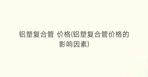 铝塑复合管 价格(铝塑复合管价格的影响因素)